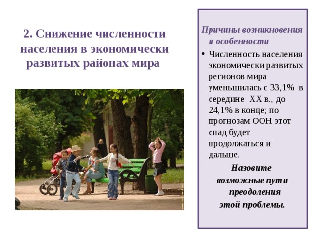 2. Снижение численности населения в экономически развитых районах мира    Причины возникновения и особенности Численность населения экономически развитых регионов мира уменьшилась с 33,1% в середине ХХ в., до 24,1% в конце; по прогнозам ООН этот спад будет продолжаться и дальше. Назовите возможные пути преодоления этой проблемы.  