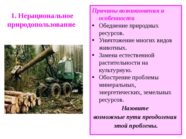 1. Нерациональное природопользование Причины возникновения и особенности Обеднение природных ресурсов. Уничтожение многих видов животных. Замена естественной растительности на культурную. Обострение проблемы минеральных, энергетических, земельных ресурсов. Назовите возможные пути преодоления этой проблемы. 