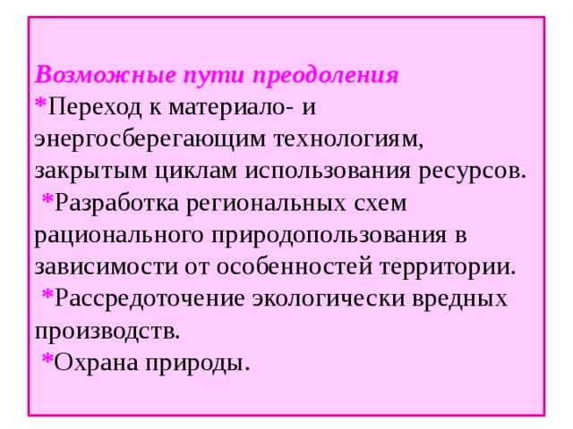  Возможные пути преодоления  * Переход к материало- и энергосберегающим технологиям, закрытым циклам использования ресурсов.  * Разработка региональных схем рационального природопользования в зависимости от особенностей территории.  * Рассредоточение экологически вредных производств.  * Охрана природы.   