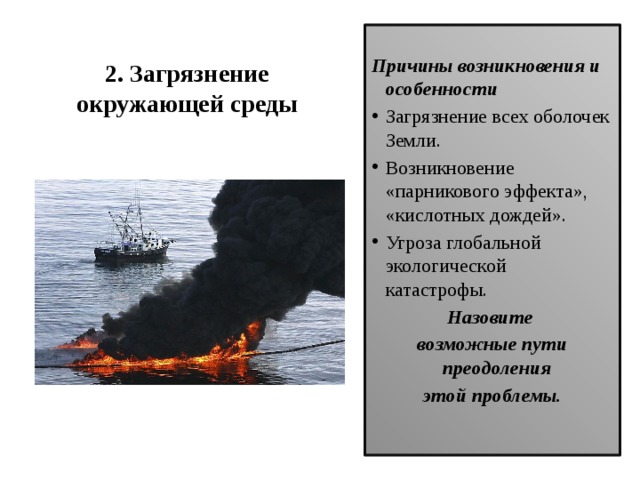   2. Загрязнение  окружающей среды    Причины возникновения и особенности Загрязнение всех оболочек Земли. Возникновение «парникового эффекта», «кислотных дождей». Угроза глобальной экологической катастрофы. Назовите возможные пути преодоления этой проблемы.  