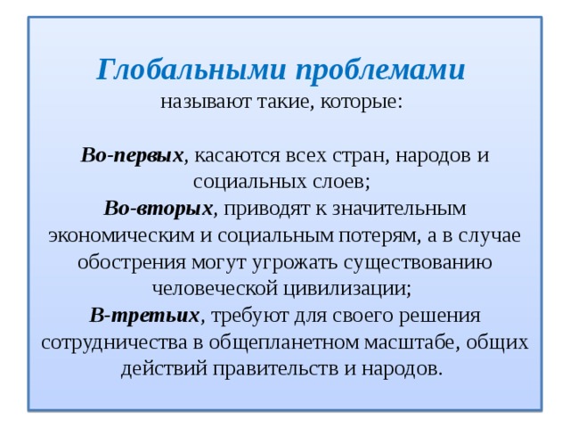  Глобальными проблемами   называют такие, которые:   Во-первых , касаются всех стран, народов и социальных слоев;  Во-вторых , приводят к значительным экономическим и социальным потерям, а в случае обострения могут угрожать существованию человеческой цивилизации;  В-третьих , требуют для своего решения сотрудничества в общепланетном масштабе, общих действий правительств и народов.   
