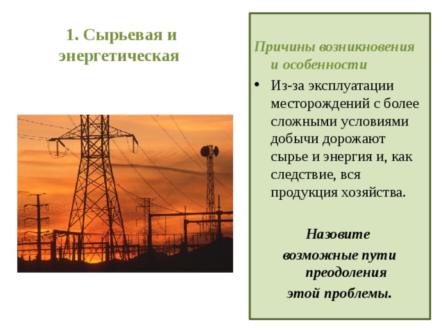 1. Сырьевая и энергетическая  Причины возникновения и особенности Из-за эксплуатации месторождений с более сложными условиями добычи дорожают сырье и энергия и, как следствие, вся продукция хозяйства.  Назовите возможные пути преодоления этой проблемы.  