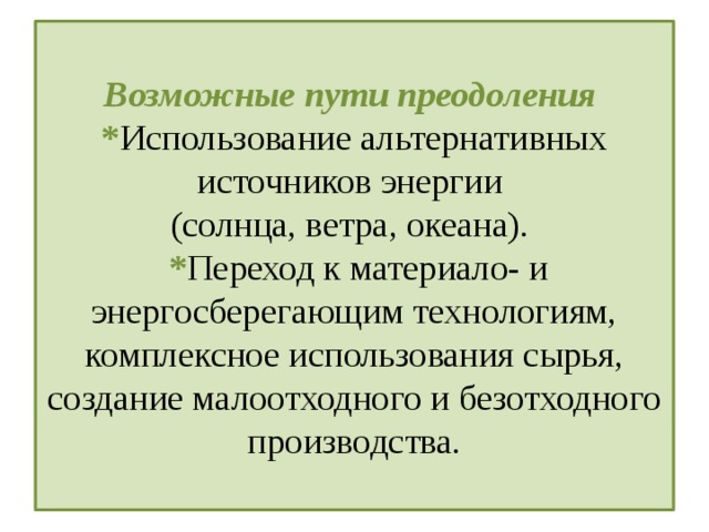  Возможные пути преодоления  * Использование альтернативных источников энергии  (солнца, ветра, океана).  * Переход к материало- и энергосберегающим технологиям, комплексное использования сырья, создание малоотходного и безотходного производства.   