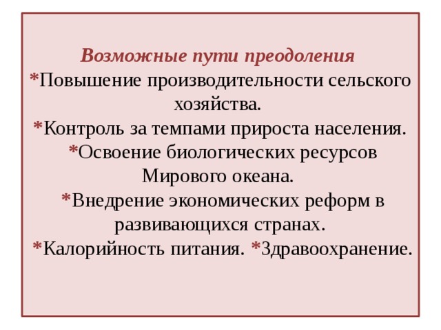  Возможные пути преодоления  * Повышение производительности сельского хозяйства.  * Контроль за темпами прироста населения.  * Освоение биологических ресурсов Мирового океана.  * Внедрение экономических реформ в развивающихся странах.  * Калорийность питания. * Здравоохранение.   