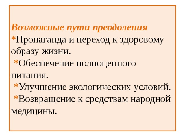  Возможные пути преодоления  * Пропаганда и переход к здоровому образу жизни.  * Обеспечение полноценного питания.  * Улучшение экологических условий.  * Возвращение к средствам народной медицины.   