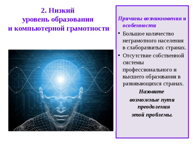   2. Низкий  уровень образования  и компьютерной грамотности    Причины возникновения и особенности Большое количество неграмотного населения в слаборазвитых странах. Отсутствие собственной системы профессионального и высшего образования в развивающихся странах. Назовите возможные пути преодоления этой проблемы. 