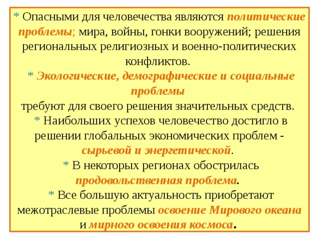  * Опасными для человечества являются политические проблемы ; мира, войны, гонки вооружений; решения региональных религиозных и военно-политических конфликтов.  * Экологические,  демографические и  социальные проблемы   требуют для своего решения значительных средств.  * Наибольших успехов человечество достигло в решении глобальных экономических проблем - сырьевой и энергетической .  * В некоторых регионах обострилась продовольственная проблема .   * Все большую актуальность приобретают межотраслевые проблемы освоение Мирового океана  и мирного освоения космоса .   