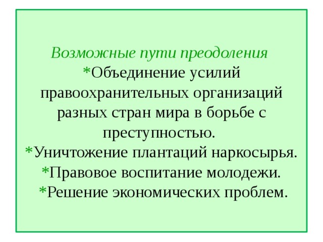 Возможные пути преодоления  * Объединение усилий правоохранительных организаций разных стран мира в борьбе с преступностью.  * Уничтожение плантаций наркосырья.  * Правовое воспитание молодежи.  * Решение экономических проблем.   