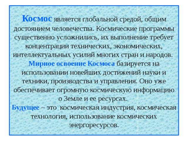 Космос  является глобальной средой, общим достоянием человечества. Космические программы существенно усложнились, их выполнение требует концентрации технических, экономических, интеллектуальных усилий многих стран и народов.  Мирное освоение Космоса базируется на использовании новейших достижений науки и техники, производства и управления. Оно уже обеспечивает огромную космическую информацию о Земле и ее ресурсах.  Будущее – это космическая индустрия, космическая технология, использование космических энергоресурсов. 