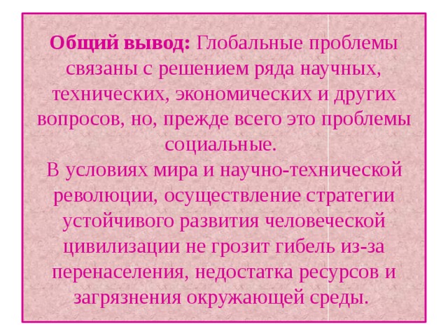 Общий вывод: Глобальные проблемы связаны с решением ряда научных, технических, экономических и других вопросов, но, прежде всего это проблемы социальные.  В условиях мира и научно-технической революции, осуществление стратегии устойчивого развития человеческой цивилизации не грозит гибель из-за перенаселения, недостатка ресурсов и загрязнения окружающей среды. 