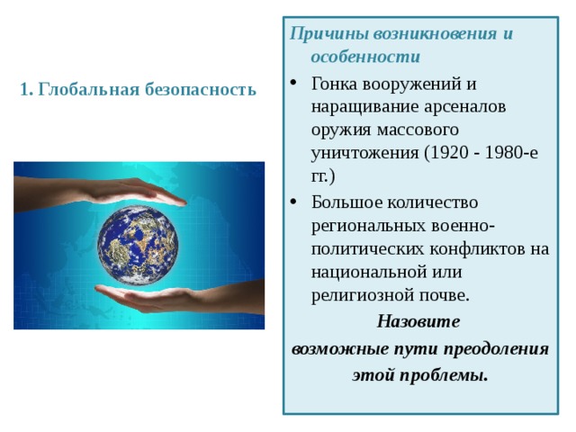 1. Глобальная безопасность   Причины возникновения и особенности Гонка вооружений и наращивание арсеналов оружия массового уничтожения (1920 - 1980-е гг.) Большое количество региональных военно-политических конфликтов на национальной или религиозной почве. Назовите возможные пути преодоления этой проблемы. 
