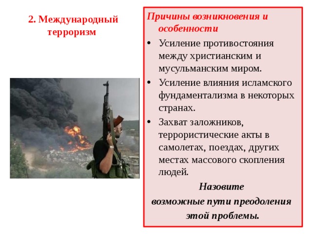 Причины возникновения и особенности Усиление противостояния между христианским и мусульманским миром. Усиление влияния исламского фундаментализма в некоторых странах. Захват заложников, террористические акты в самолетах, поездах, других местах массового скопления людей. Назовите возможные пути преодоления этой проблемы. 2. Международный терроризм   