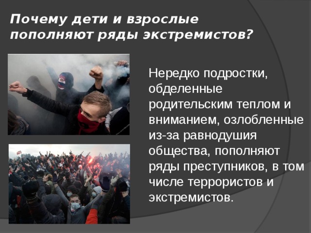 Почему дети и взрослые пополняют ряды экстремистов? Нередко подростки, обделенные родительским теплом и вниманием, озлобленные из-за равнодушия общества, пополняют ряды преступников, в том числе террористов и экстремистов. 