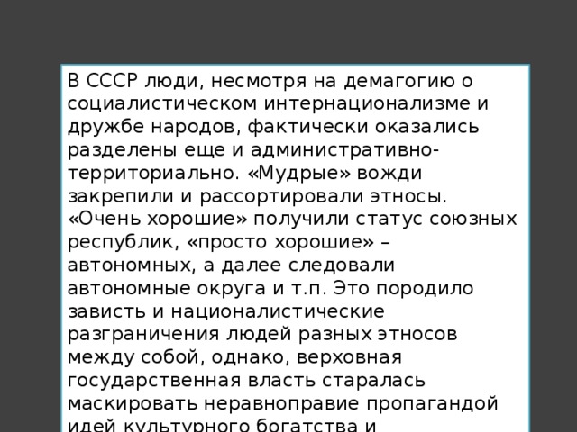 В СССР люди, несмотря на демагогию о социалистическом интернационализме и дружбе народов, фактически оказались разделены еще и административно-территориально. «Мудрые» вожди закрепили и рассортировали этносы. «Очень хорошие» получили статус союзных республик, «просто хорошие» – автономных, а далее следовали автономные округа и т.п. Это породило зависть и националистические разграничения людей разных этносов между собой, однако, верховная государственная власть старалась маскировать неравноправие пропагандой идей культурного богатства и самобытности «больших» и «малых» народов СССР. 