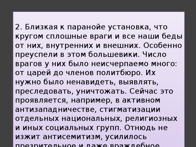  2. Близкая к паранойе установка, что кругом сплошные враги и все наши беды от них, внутренних и внешних. Особенно преуспели в этом большевики. Число врагов у них было неисчерпаемо много: от царей до членов политбюро. Их нужно было ненавидеть, выявлять, преследовать, уничтожать. Сейчас это проявляется, например, в активном антизападничестве, стигматизации отдельных национальных, религиозных и иных социальных групп. Отнюдь не изжит антисемитизм, усилилось презрительное и даже враждебное отношение к представителям народов Кавказа и Средней Азии. 