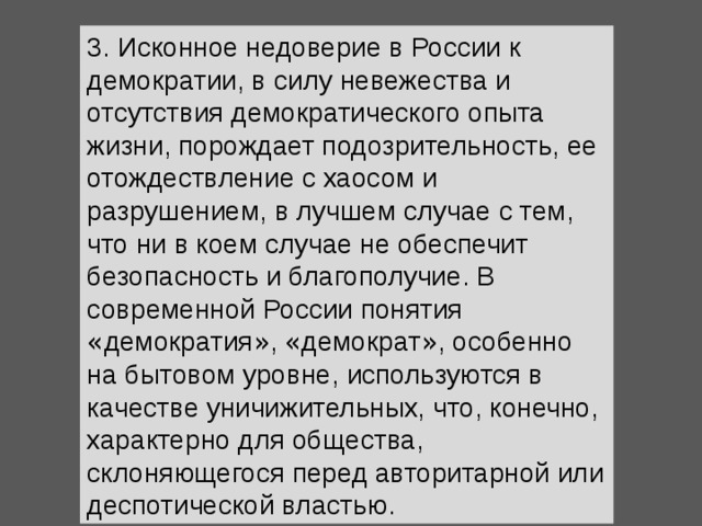 3. Исконное недоверие в России к демократии, в силу невежества и отсутствия демократического опыта жизни, порождает подозрительность, ее отождествление с хаосом и разрушением, в лучшем случае с тем, что ни в коем случае не обеспечит безопасность и благополучие. В современной России понятия « демократия » , « демократ » , особенно на бытовом уровне, используются в качестве уничижительных, что, конечно, характерно для общества, склоняющегося перед авторитарной или деспотической властью. 