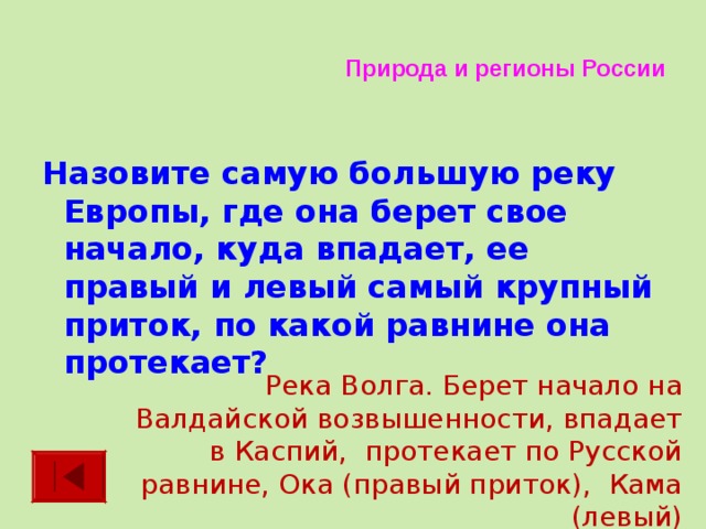 Природа и регионы России Назовите самую большую реку Европы, где она берет свое начало, куда впадает, ее правый и левый самый крупный приток, по какой равнине она протекает?  Река Волга. Берет начало на Валдайской возвышенности, впадает в Каспий, протекает по Русской равнине, Ока (правый приток), Кама (левый) 