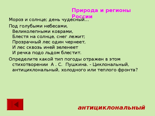 Природа и регионы России Мороз и солнце; день чудесный… Под голубыми небесами,  Великолепными коврами,  Блестя на солнце, снег лежит;  Прозрачный лес один чернеет,  И лес сквозь иней зеленеет  И речка подо льдом блестит. Определите какой тип погоды отражен в этом стихотворении А . С. Пушкина. - Циклональный, антициклональный, холодного или теплого фронта?    антициклональный 