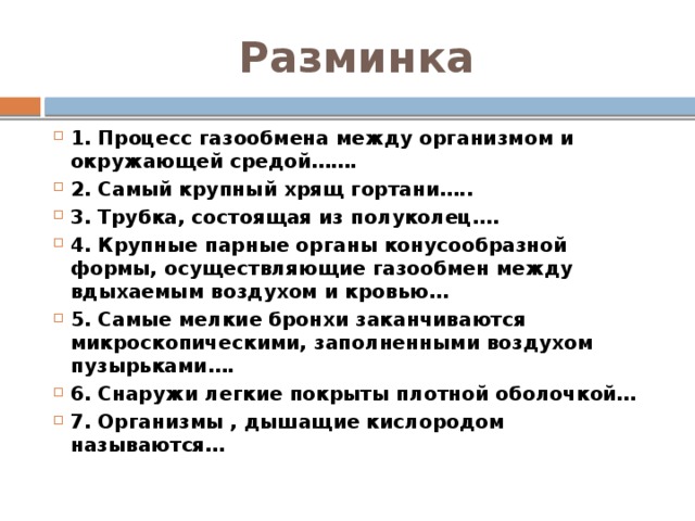 Разминка 1. Процесс газообмена между организмом и окружающей средой……. 2. Самый крупный хрящ гортани….. 3. Трубка, состоящая из полуколец…. 4. Крупные парные органы конусообразной формы, осуществляющие газообмен между вдыхаемым воздухом и кровью… 5. Самые мелкие бронхи заканчиваются микроскопическими, заполненными воздухом пузырьками…. 6. Снаружи легкие покрыты плотной оболочкой… 7. Организмы , дышащие кислородом называются…   