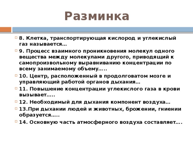 Разминка 8. Клетка, транспортирующая кислород и углекислый газ называется… 9. Процесс взаимного проникновения молекул одного вещества между молекулами другого, приводящий к самопроизвольному выравниванию концентрации по всему занимаемому объему….. 10. Центр, расположенный в продолговатом мозге и управляющий работой органов дыхания… 11. Повышение концентрации углекислого газа в крови вызывает….. 12. Необходимый для дыхания компонент воздуха… 13.При дыхании людей и животных, брожении, гниении образуется….. 14. Основную часть атмосферного воздуха составляет…. 