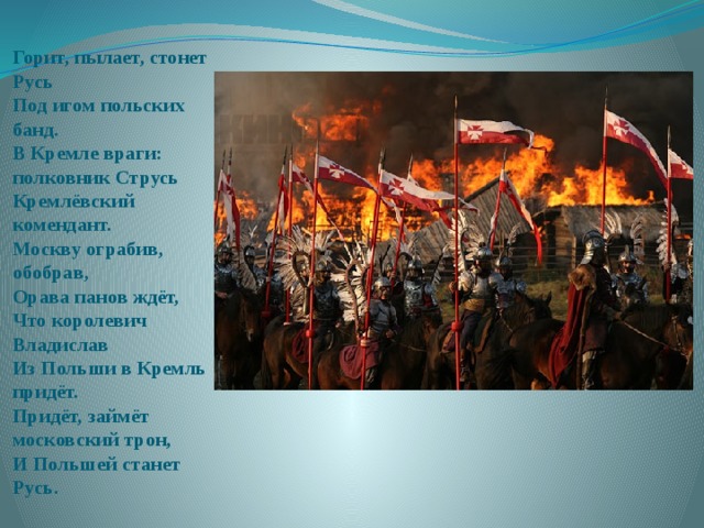 Горит, пылает, стонет Русь  Под игом польских банд.  В Кремле враги: полковник Струсь  Кремлёвский комендант.  Москву ограбив, обобрав,  Орава панов ждёт,  Что королевич Владислав  Из Польши в Кремль придёт.  Придёт, займёт московский трон,  И Польшей станет Русь. 