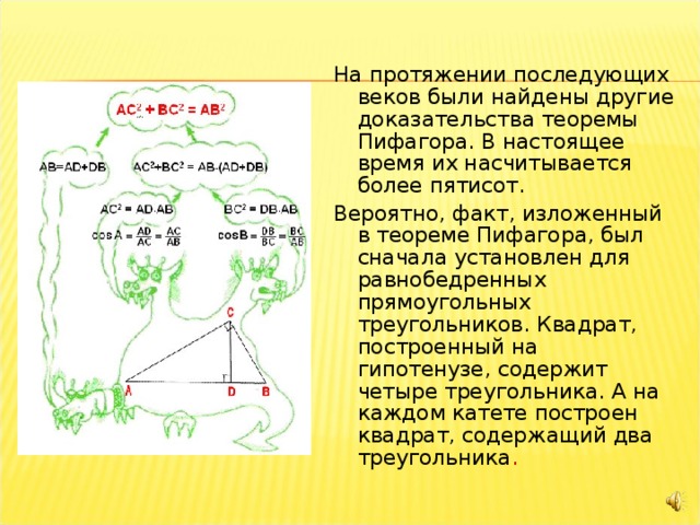 На протяжении последующих веков были найдены другие доказательства теоремы Пифагора. В настоящее время их насчитывается более пятисот. Вероятно, факт, изложенный в теореме Пифагора, был сначала установлен для равнобедренных прямоугольных треугольников. Квадрат, построенный на гипотенузе, содержит четыре треугольника. А на каждом катете построен квадрат, содержащий два треугольника . 