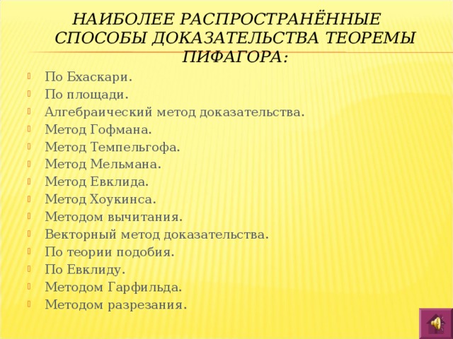 НАИБОЛЕЕ РАСПРОСТРАНЁННЫЕ СПОСОБЫ ДОКАЗАТЕЛЬСТВА ТЕОРЕМЫ ПИФАГОРА: По Бхаскари. По площади. Алгебраический метод доказательства. Метод Гофмана. Метод Темпельгофа. Метод Мельмана. Метод Евклида. Метод Хоукинса. Методом вычитания. Векторный метод доказательства. По теории подобия. По Евклиду. Методом Гарфильда. Методом разрезания. 