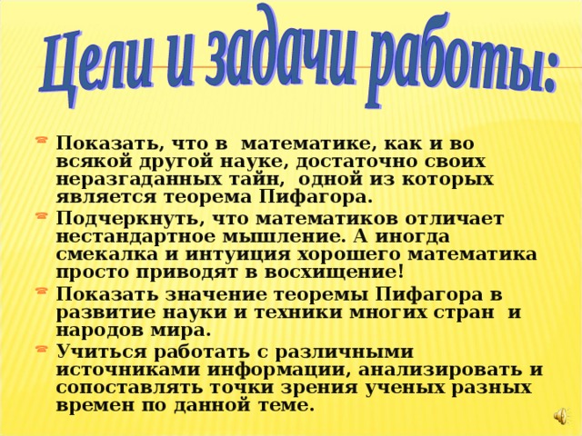  Показать, что в математике, как и во всякой другой науке, достаточно своих неразгаданных тайн, одной из которых является теорема Пифагора. Подчеркнуть, что математиков отличает нестандартное мышление. А иногда смекалка и интуиция хорошего математика просто приводят в восхищение! Показать значение теоремы Пифагора в развитие науки и техники многих стран и народов мира. Учиться работать с различными источниками информации, анализировать и сопоставлять точки зрения ученых разных времен по данной теме.   