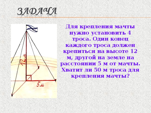 Для крепления мачты нужно установить 4 троса. Один конец каждого троса должен крепиться на высоте 12 м, другой на земле на расстоянии 5 м от мачты. Хватит ли 50 м троса для крепления мачты? 