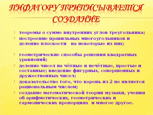 теоремы о сумме внутренних углов треугольника; построение правильных многоугольников и деление плоскости на некоторые из них; геометрические способы решения квадратных уравнений; деление чисел на чётные и нечётные, простые и составные; введение фигурных, совершенных и дружественных чисел; доказательство того, что корень из 2 не является рациональным числом; создание математической теории музыки, учения об арифметических, геометрических и гармонических пропорциях и многое другое. 