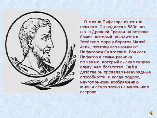  О жизни Пифагора известно немного. Он родился в 580г. до н.э. в Древней Греции на острове Самос, который находится в Эгейском море у берегов Малой Азии, поэтому его называют Пифагором Самосским. Родился Пифагор в семье резчика по камню, который сыскал скорее славу, чем богатство. Ещё в детстве он проявлял незаурядные способности, и когда подрос, неугомонному воображению юноши стало тесно на маленьком острове. 