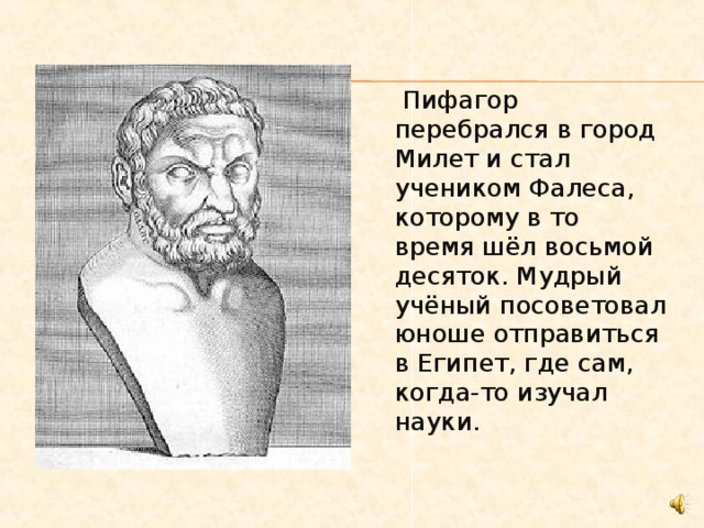  Пифагор перебрался в город Милет и стал учеником Фалеса, которому в то время шёл восьмой десяток. Мудрый учёный посоветовал юноше отправиться в Египет, где сам, когда-то изучал науки. 