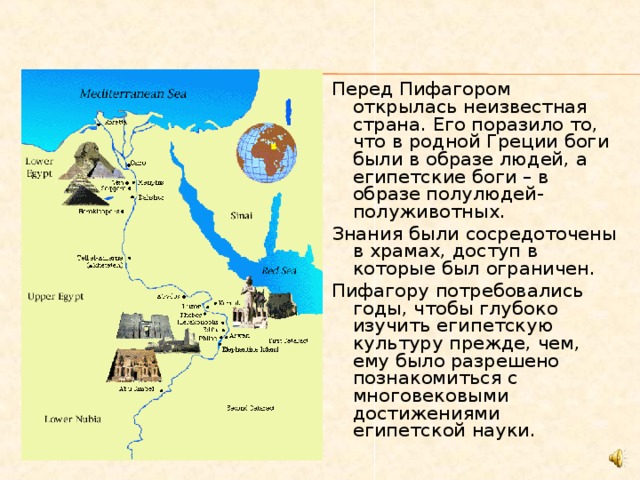 Перед Пифагором открылась неизвестная страна. Его поразило то, что в родной Греции боги были в образе людей, а египетские боги – в образе полулюдей-полуживотных. Знания были сосредоточены в храмах, доступ в которые был ограничен. Пифагору потребовались годы, чтобы глубоко изучить египетскую культуру прежде, чем, ему было разрешено познакомиться с многовековыми достижениями египетской науки. 