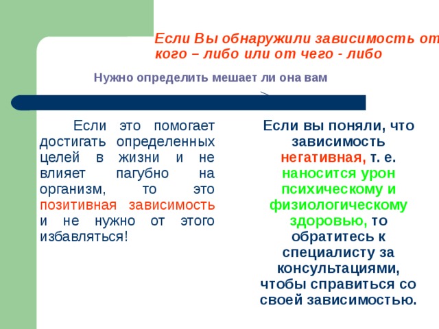 Если Вы обнаружили зависимость от кого – либо или от чего - либо Нужно определить мешает ли она вам  Если это помогает достигать определенных целей в жизни и не влияет пагубно на организм, то это позитивная зависимость и не нужно от этого избавляться!  Если вы поняли, что зависимость негативная, т. е. наносится урон психическому и физиологическому здоровью, то обратитесь к специалисту за консультациями, чтобы справиться со своей зависимостью. 