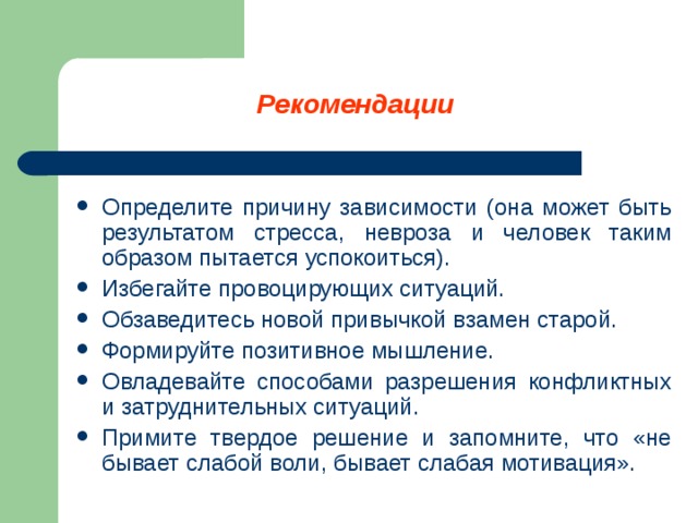 Рекомендации Определите причину зависимости (она может быть результатом стресса, невроза и человек таким образом пытается успокоиться). Избегайте провоцирующих ситуаций. Обзаведитесь новой привычкой взамен старой. Формируйте позитивное мышление. Овладевайте способами разрешения конфликтных и затруднительных ситуаций. Примите твердое решение и запомните, что «не бывает слабой воли, бывает слабая мотивация».     