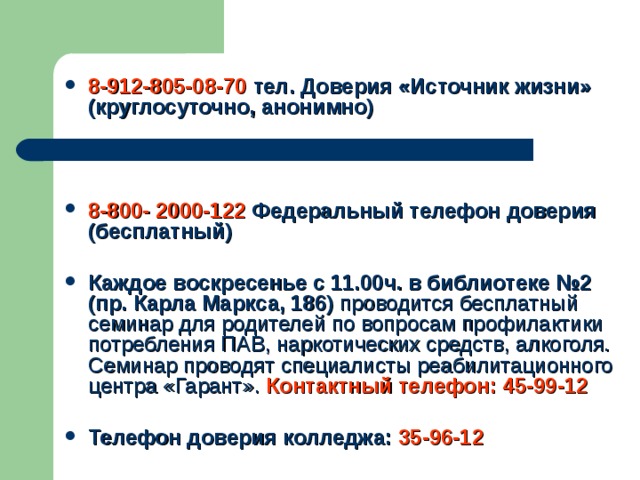 8-912-805-08-70 тел. Доверия «Источник жизни» (круглосуточно, анонимно)    8-800- 2000-122 Федеральный телефон доверия (бесплатный)  Каждое воскресенье с 11.00ч. в библиотеке №2 (пр. Карла Маркса, 186) проводится бесплатный семинар для родителей по вопросам профилактики потребления ПАВ, наркотических средств, алкоголя. Семинар проводят специалисты реабилитационного центра «Гарант».  Контактный телефон: 45-99-12  Телефон доверия колледжа: 35-96-12  