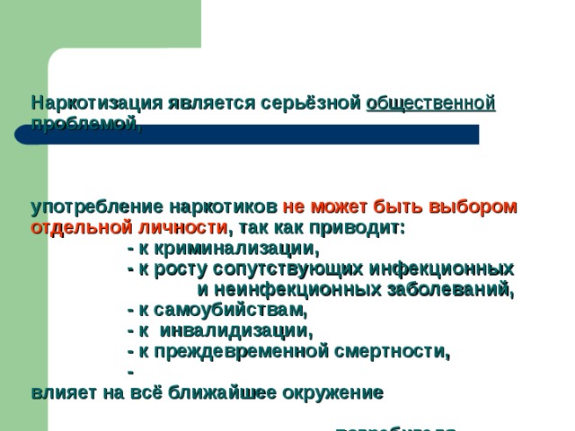    Наркотизация является серьёзной общественной проблемой,     употребление наркотиков не может быть выбором отдельной личности , так как приводит:  - к криминализации,  - к росту сопутствующих инфекционных  и неинфекционных заболеваний,  - к самоубийствам,  - к инвалидизации,  - к преждевременной смертности,  -  влияет на всё ближайшее окружение  потребителя…      