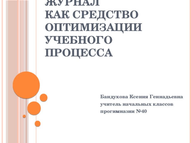 Электронный журнал  как средство оптимизации учебного процесса Бандукова Ксения Геннадьевна учитель начальных классов прогимназии №40 