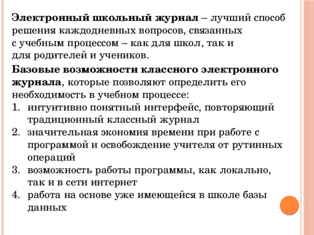 Электронный школьный журнал  – лучший способ решения каждодневных вопросов, связанных с учебным процессом – как для школ, так и для родителей и учеников. Базовые возможности классного электронного журнала , которые позволяют определить его необходимость в учебном процессе: интуитивно понятный интерфейс, повторяющий традиционный классный журнал значительная экономия времени при работе с программой и освобождение учителя от рутинных операций возможность работы программы, как локально, так и в сети интернет работа на основе уже имеющейся в школе базы данных 