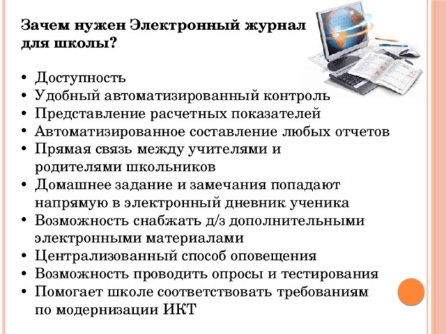 Зачем нужен Электронный журнал для школы? Доступность Удобный автоматизированный контроль Представление расчетных показателей Автоматизированное составление любых отчетов Прямая связь между учителями и родителями школьников Домашнее задание и замечания попадают напрямую в электронный дневник ученика Возможность снабжать д/з дополнительными электронными материалами Централизованный способ оповещения Возможность проводить опросы и тестирования Помогает школе соответствовать требованиям по модернизации ИКТ 