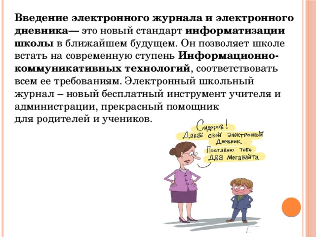 Введение электронного журнала и электронного дневника—  это новый стандарт  информатизации школы  в ближайшем будущем. Он позволяет школе встать на современную ступень  Информационно-коммуникативных технологий , соответствовать всем ее требованиям. Электронный школьный журнал – новый бесплатный инструмент учителя и администрации, прекрасный помощник для родителей и учеников. 