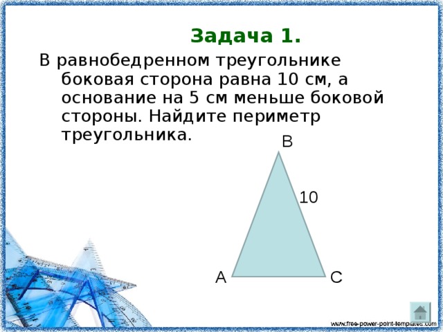 Задача 1. В равнобедренном треугольнике боковая сторона равна 10 см, а основание на 5 см меньше боковой стороны. Найдите периметр треугольника.             В  10    А С