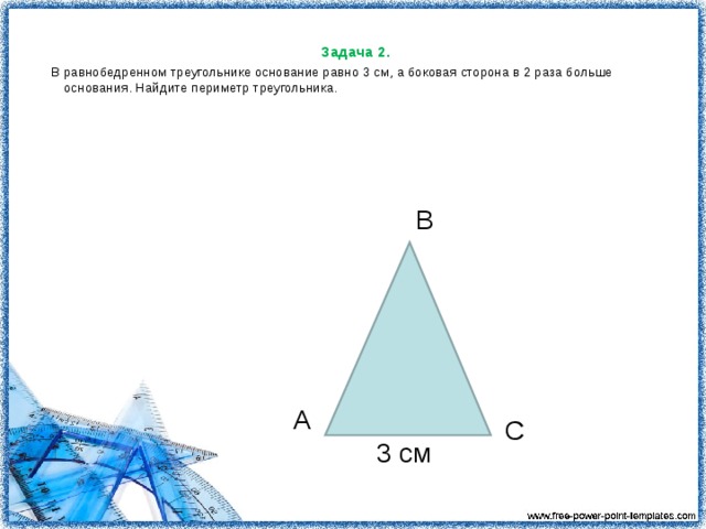 Задача 2. В равнобедренном треугольнике основание равно 3 см, а боковая сторона в 2 раза больше основания. Найдите периметр треугольника.        В А С 3 см