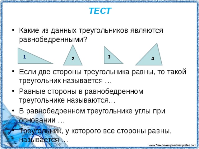 ТЕСТ Какие из данных треугольников являются равнобедренными? Если две стороны треугольника равны, то такой треугольник называется … Равные стороны в равнобедренном треугольнике называются… В равнобедренном треугольнике углы при основании … Треугольник, у которого все стороны равны, называется … 1 3 2 4