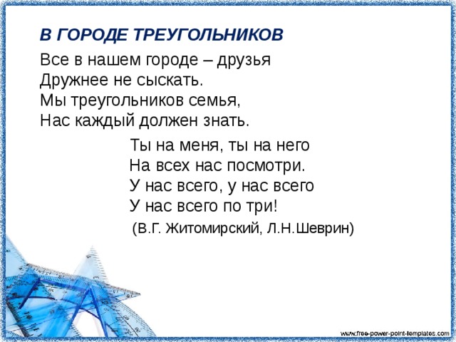 В ГОРОДЕ ТРЕУГОЛЬНИКОВ  Все в нашем городе – друзья  Дружнее не сыскать.  Мы треугольников семья,  Нас каждый должен знать.  Ты на меня, ты на него  На всех нас посмотри.  У нас всего, у нас всего  У нас всего по три!  (В.Г. Житомирский, Л.Н.Шеврин)