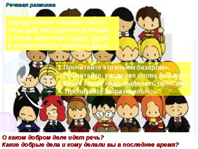 Речевая разминка урок №3 Писаревская Т.П. Городу ночью холодно стало, Ночь для него одеяло достала. Снегом заботливо город одела И посветлела от доброго дела. 1.Прочитайте «птичьим базаром». 2.Прочитайте, разделяя слова на слоги 3.Какие слова надо выделить голосом? 4. Прочитайте выразительно. О каком добром деле идет речь? Какие добрые дела и кому делали вы в последнее время?  