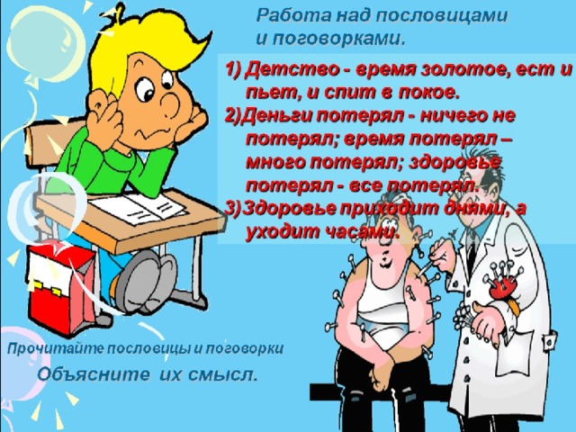 Работа над пословицами и поговорками. Детство - время золотое, ест и пьет, и спит в покое. 2)Деньги потерял - ничего не потерял; время потерял – много потерял; здоровье потерял - все потерял. 3)Здоровье приходит днями, а уходит часами. Прочитайте пословицы и поговорки Объясните их смысл.  