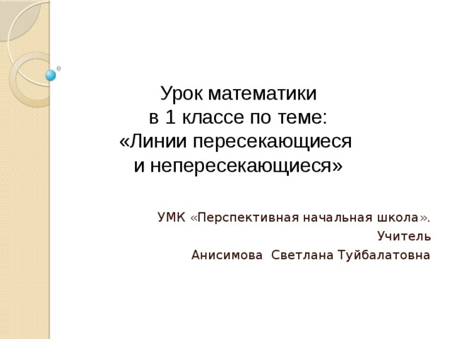 Урок математики  в 1 классе по теме:  «Линии пересекающиеся  и непересекающиеся» УМК «Перспективная начальная школа». Учитель Анисимова Светлана Туйбалатовна 