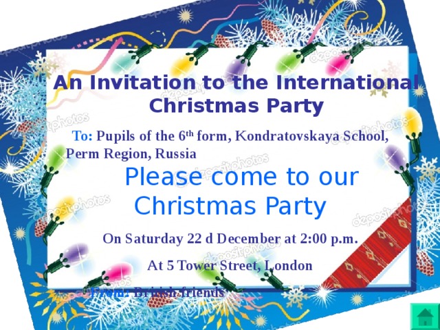 An Invitation to the International Christmas Party To: Pupils of the 6 th form, Kondratovskaya School, Perm Region, Russia Please come to our Christmas Party On Saturday 22 d December at 2:00 p.m. At 5 Tower Street, London  From: British friends  