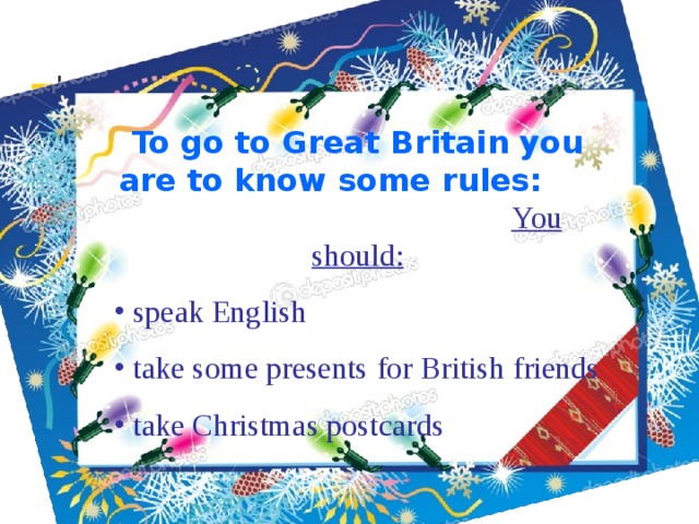 To go to Great Britain you are to know some rules: You should:  speak English  take some presents  for British friends  take Christmas postcards 